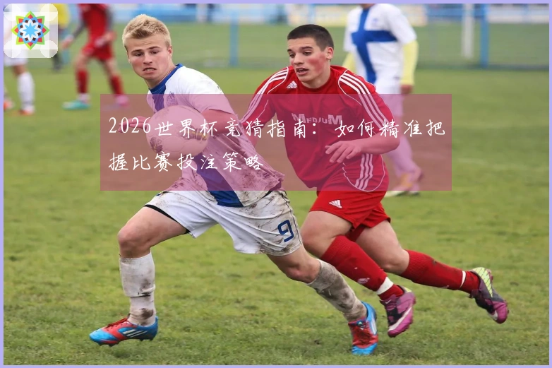 2026世界杯竞猜指南：如何精准把握比赛投注策略