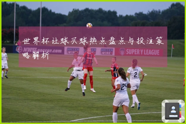 世界杯让球买球热点盘点与投注策略解析